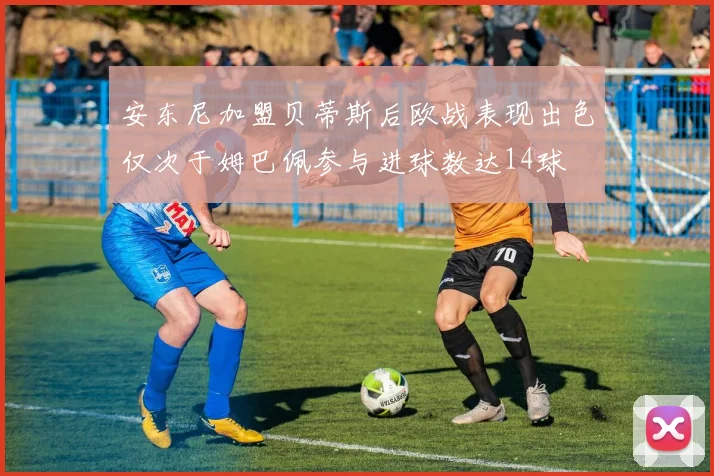 安东尼加盟贝蒂斯后欧战表现出色仅次于姆巴佩参与进球数达14球