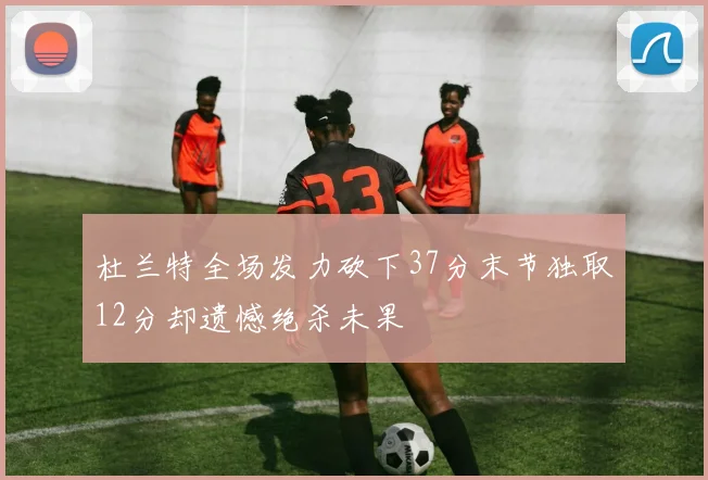 杜兰特全场发力砍下37分末节独取12分却遗憾绝杀未果