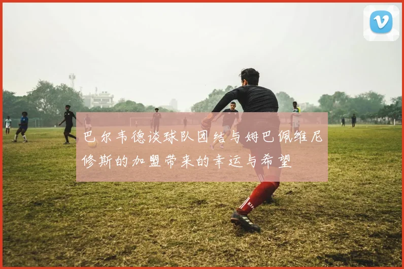 巴尔韦德谈球队团结与姆巴佩维尼修斯的加盟带来的幸运与希望