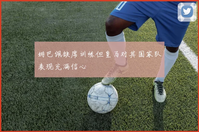 姆巴佩缺席训练但皇马对其国家队表现充满信心
