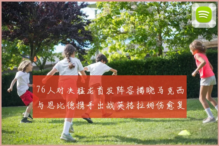 76人对决猛龙首发阵容揭晓马克西与恩比德携手出战英格拉姆伤愈复出助阵