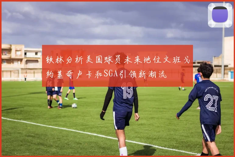 铁林分析美国球员未来地位文班戈约基奇卢卡和SGA引领新潮流